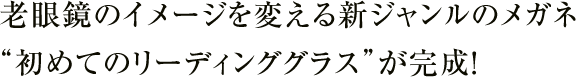 老眼鏡のイメージを変える新ジャンルのメガネ”初めてのリーディンググラス”が完成！