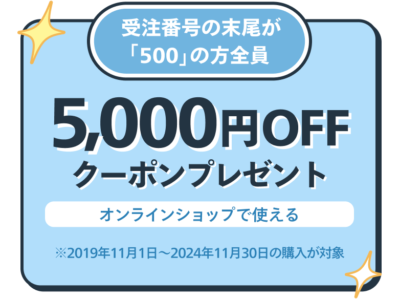 受注番号の末尾が「500」の方全員 オンラインショップで使える5,000円OFFクーポンプレゼント ※2019年11月1日〜2024年11月30日の購入が対象