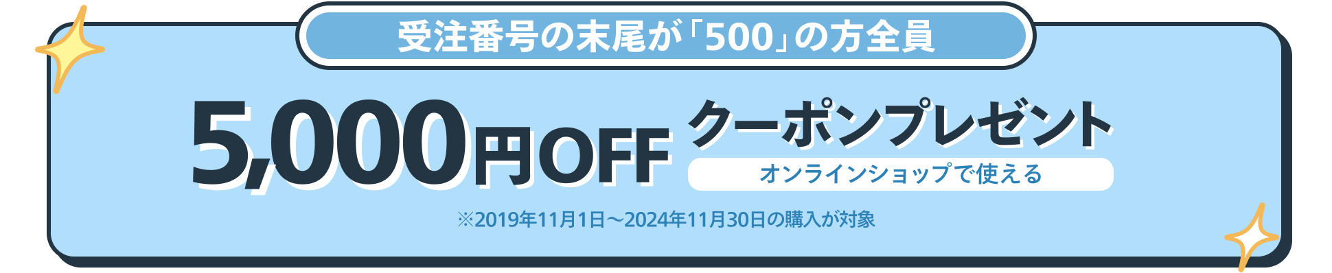 受注番号の末尾が「500」の方全員 オンラインショップで使える5,000円OFFクーポンプレゼント ※2019年11月1日〜2024年11月30日の購入が対象