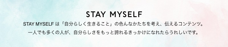 STAY MYSELF STAY MYSELF は「自分らしく生きること」の色んなかたちを考え、伝えるコンテンツ。一人でも多くの人が、自分らしさをもっと誇れるきっかけになれたらうれしいです。