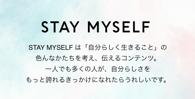 STAY MYSELF STAY MYSELF は「自分らしく生きること」の色んなかたちを考え、伝えるコンテンツ。一人でも多くの人が、自分らしさをもっと誇れるきっかけになれたらうれしいです。