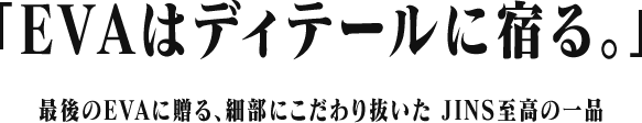「EVAはディテールに宿る。」最後のEVAに贈る、細部にこだわり抜いた JINS至高の一品