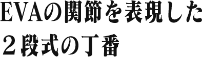 EVAの動きをイメージした 2段式の蝶番
