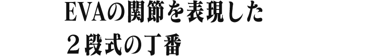 EVAの動きをイメージした 2段式の蝶番