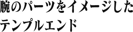 腕のパーツをイメージした テンプルエンド