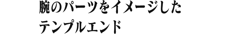 腕のパーツをイメージした テンプルエンド