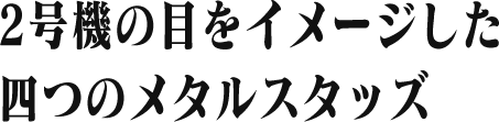 2号機の目をイメージした 四つのメタルスタッズ
