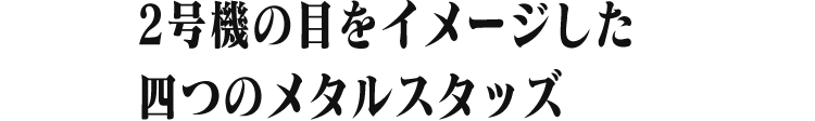 2号機の目をイメージした 四つのメタルスタッズ
