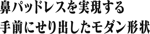 鼻パッドレスを実現する 手前にせり出したモダン形状