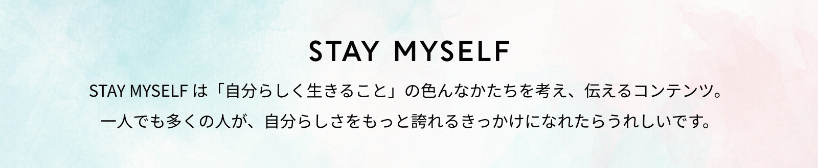 STAY MYSELF STAY MYSELF は「自分らしく生きること」の色んなかたちを考え、伝えるコンテンツ。一人でも多くの人が、自分らしさをもっと誇れるきっかけになれたらうれしいです。