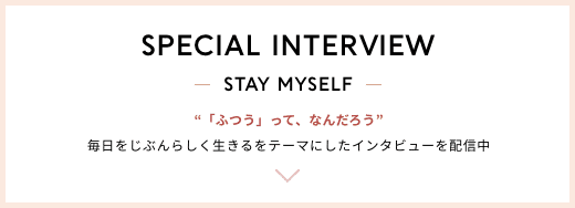 SPECIAL INTERVIEW STAY MYSELF 毎日をじぶんらしく生きるをテーマにしたインタビューを配信中