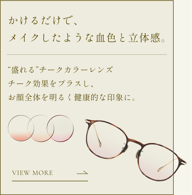 かけるだけで、メイクしたような血色と立体感。“盛れる”チークカラーレンズ。チーク効果をプラスし、お顔全体を明るく健康的な印象に。 詳細ページに移動。