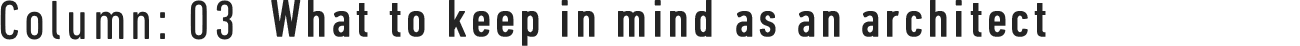 Column : 03 What to keep in mind as an architect