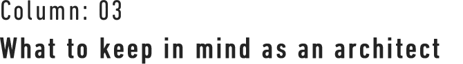 Column : 03 What to keep in mind as an architect