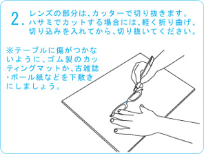 レンズの部分は、カッターで切り抜きます。ハサミでカットする場合には、軽く折り曲げ、切り込みを入れてから、切り抜いてください。※テーブルに傷がつかないように、ゴム製のカッティングマットか、古雑誌・ボール紙などを下敷きにしましょう。