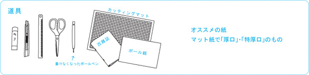 道具：のり、カッター、定規、ハサミ、書けなくなったボールペン、カッティングボード、古雑誌、ボール紙　おススメの紙　マット紙で「厚口」・「特厚口」のもの