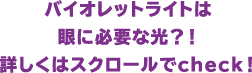 バイオレットライトは眼に必要な光？！詳しくはスクロールでcheck！