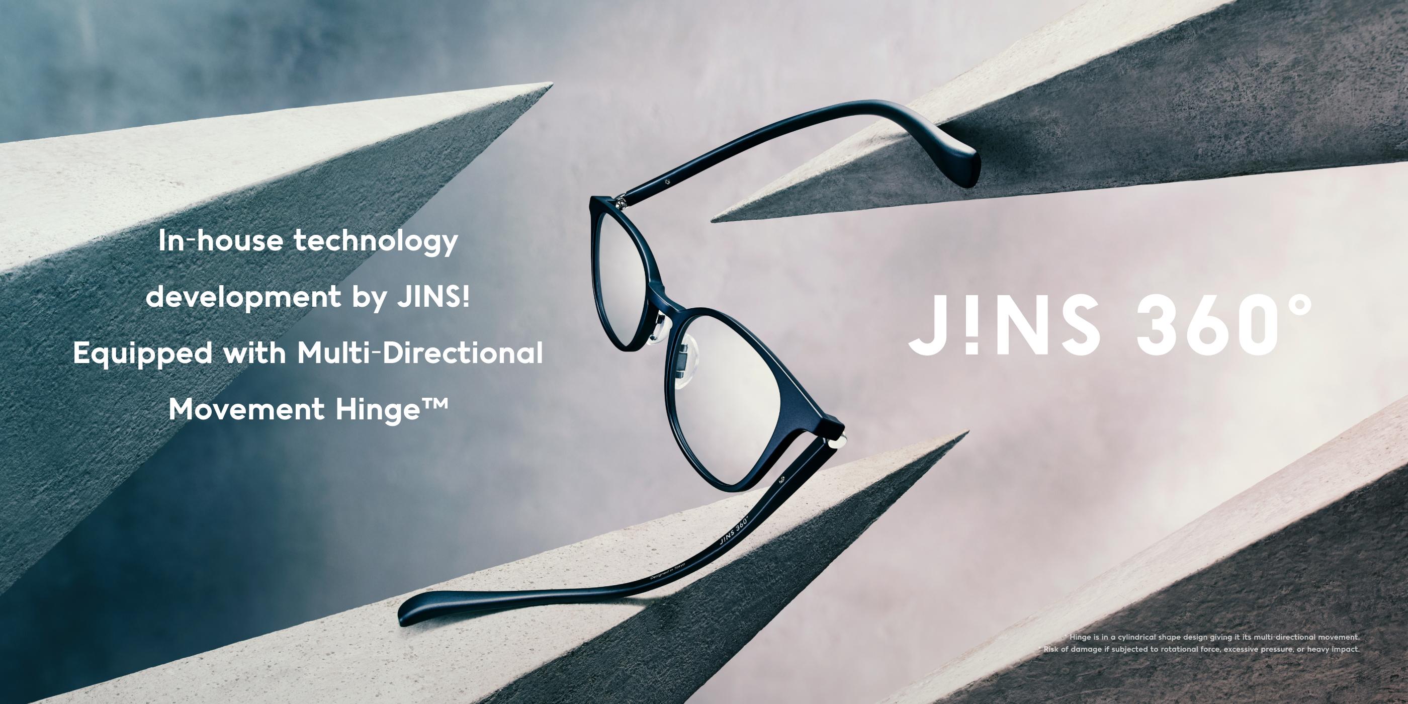 In-house technology development by JINS! Equipped with Multi-Directional Movement Hinge™ J!NS 360°® *Hinge is in a cylindrical shape design giving it its multi-directional movement. *Risk of damage if subjected to rotational force, excessive pressure, or heavy impact.