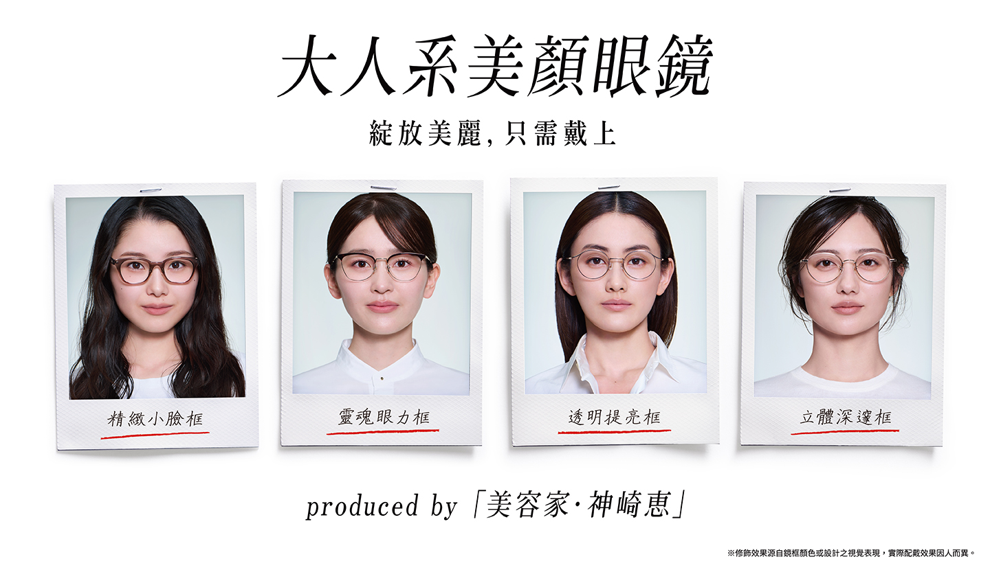大人系美顏眼鏡 綻放美麗，只需戴上 produced by 「美容家·神崎惠」 ※修飾效果源自鏡框顏色或設計之視覺表現，實際配戴效果因人而異