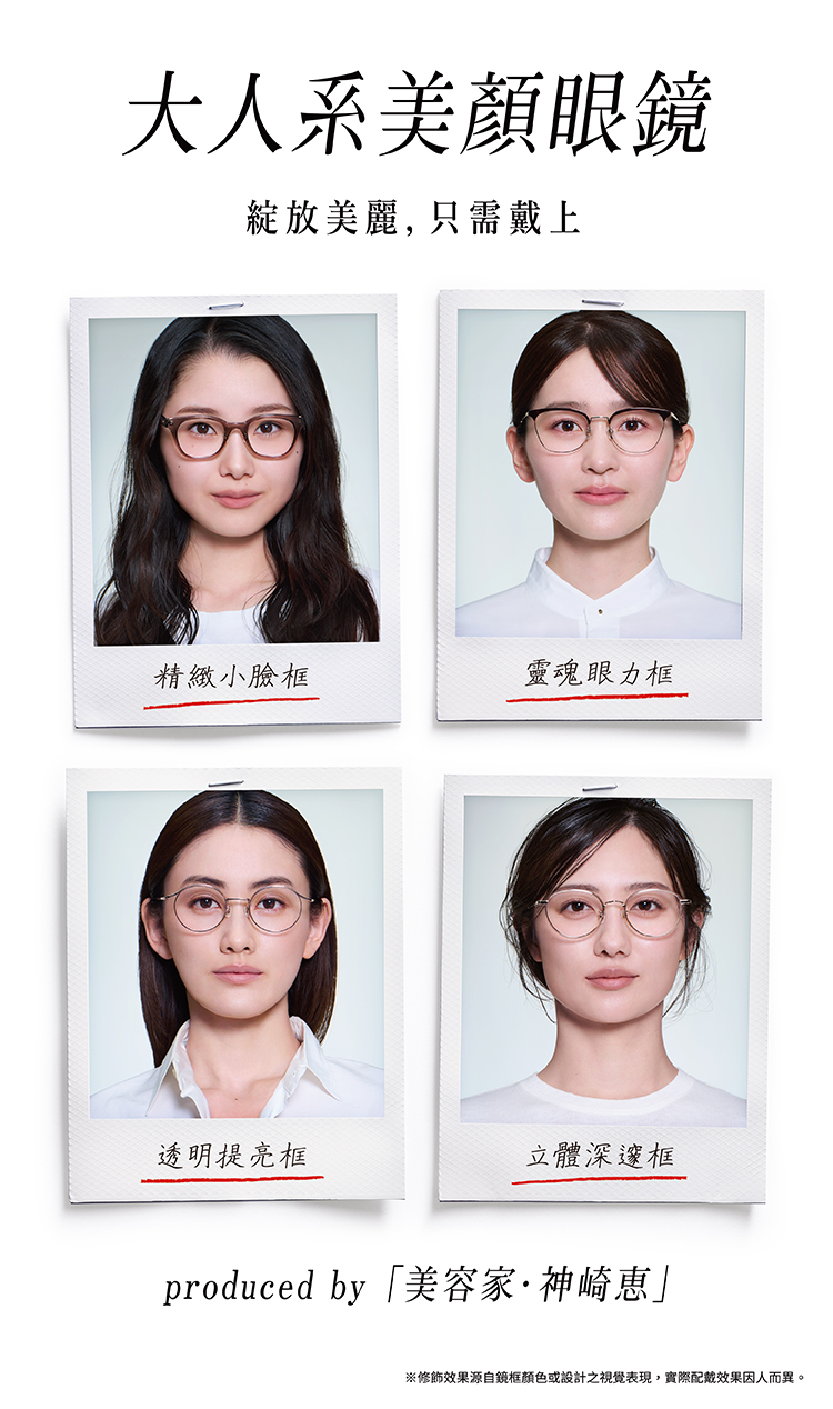 大人系美顏眼鏡 綻放美麗，只需戴上 produced by 「美容家·神崎惠」 ※修飾效果源自鏡框顏色或設計之視覺表現，實際配戴效果因人而異