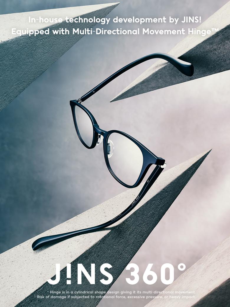 In-house technology development by JINS! Equipped with Multi-Directional Movement Hinge™ J!NS 360°® *Hinge is in a cylindrical shape design giving it its multi-directional movement. *Risk of damage if subjected to rotational force, excessive pressure, or heavy impact.